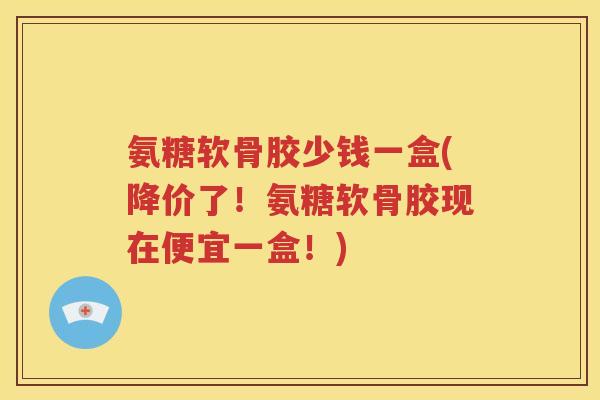 氨糖软骨胶少钱一盒(降价了！氨糖软骨胶现在便宜一盒！)