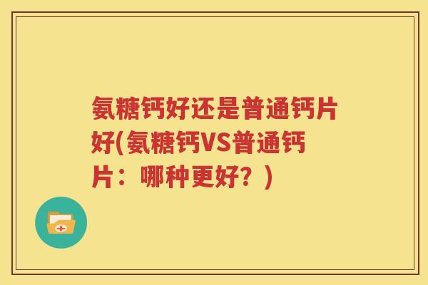 氨糖钙好还是普通钙片好(氨糖钙VS普通钙片:哪种更好?) 氨糖钙好还是普通钙片好(氨糖钙VS普通钙片:哪种更好?)