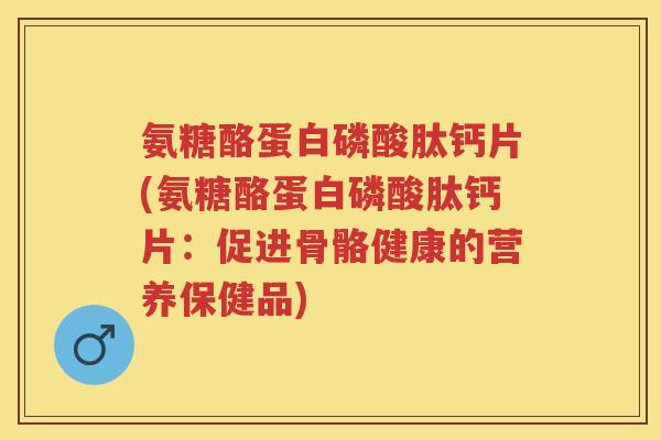 氨糖酪蛋白磷酸肽钙片(氨糖酪蛋白磷酸肽钙片：促进骨骼健康的营养保健品)