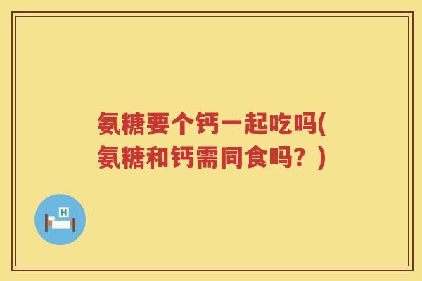 氨糖要个钙一起吃吗(氨糖和钙需同食吗？)