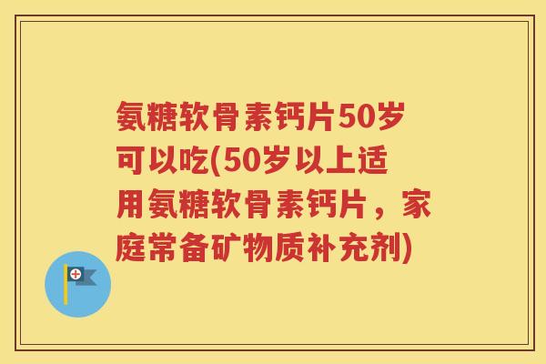 氨糖软骨素钙片50岁可以吃(50岁以上适用氨糖软骨素钙片，家庭常备矿物质补充剂)
