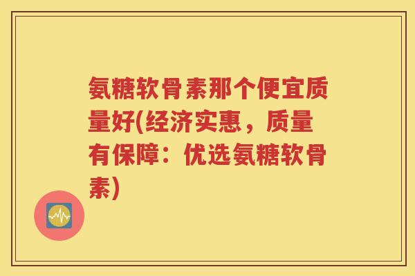 氨糖软骨素那个便宜质量好(经济实惠，质量有保障：优选氨糖软骨素)