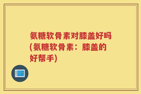 氨糖软骨素对膝盖好吗(氨糖软骨素：膝盖的好帮手)