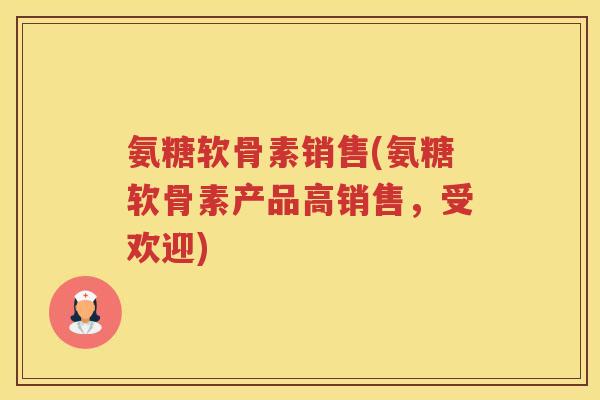 氨糖软骨素销售(氨糖软骨素产品高销售，受欢迎)