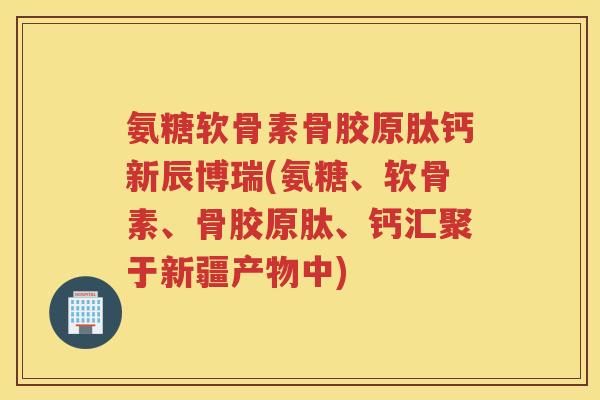 氨糖软骨素骨胶原肽钙新辰博瑞(氨糖、软骨素、骨胶原肽、钙汇聚于新疆产物中) 氨糖软骨素骨胶原肽钙新辰博瑞(氨糖、软骨素、骨胶原肽、钙汇聚于新疆产物中)