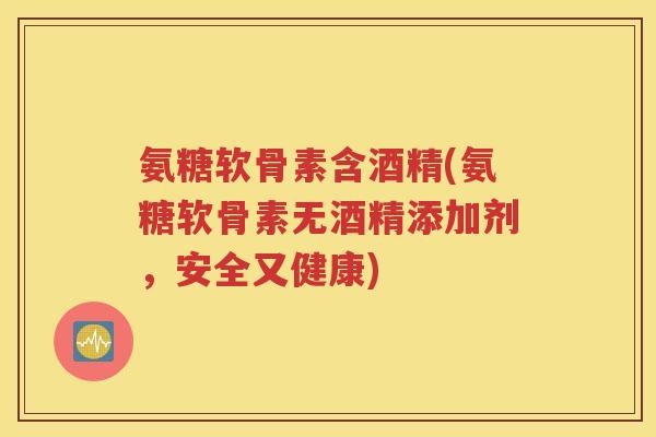 氨糖软骨素含酒精(氨糖软骨素无酒精添加剂,安全又健康) 氨糖软骨素含酒精(氨糖软骨素无酒精添加剂,安全又健康)