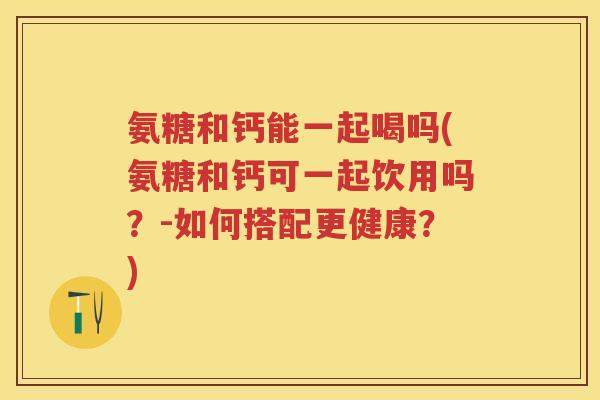 氨糖和钙能一起喝吗(氨糖和钙可一起饮用吗?-如何搭配更健康?) 氨糖和钙能一起喝吗(氨糖和钙可一起饮用吗?-如何搭配更健康?)