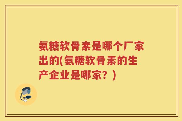 氨糖软骨素是哪个厂家出的(氨糖软骨素的生产企业是哪家?) 氨糖软骨素是哪个厂家出的(氨糖软骨素的生产企业是哪家?)