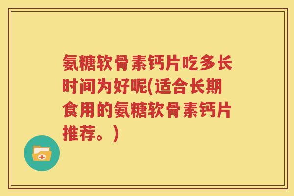 氨糖软骨素钙片吃多长时间为好呢(适合长期食用的氨糖软骨素钙片推荐。) 氨糖软骨素钙片吃多长时间为好呢(适合长期食用的氨糖软骨素钙片推荐。)