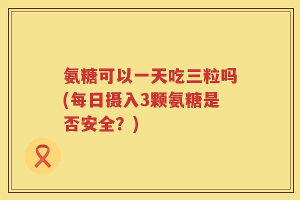氨糖可以一天吃三粒吗(每日摄入3颗氨糖是否安全?) 氨糖可以一天吃三粒吗(每日摄入3颗氨糖是否安全?)