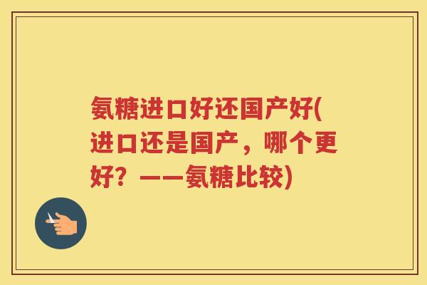 氨糖进口好还国产好(进口还是国产,哪个更好?——氨糖比较) 氨糖进口好还国产好(进口还是国产,哪个更好?——氨糖比较)