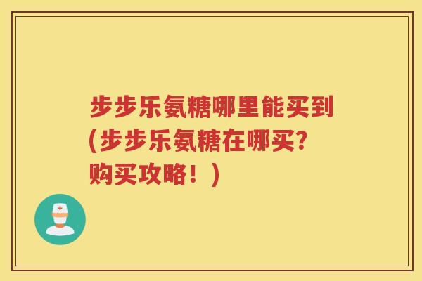 步步乐氨糖哪里能买到(步步乐氨糖在哪买？购买攻略！)