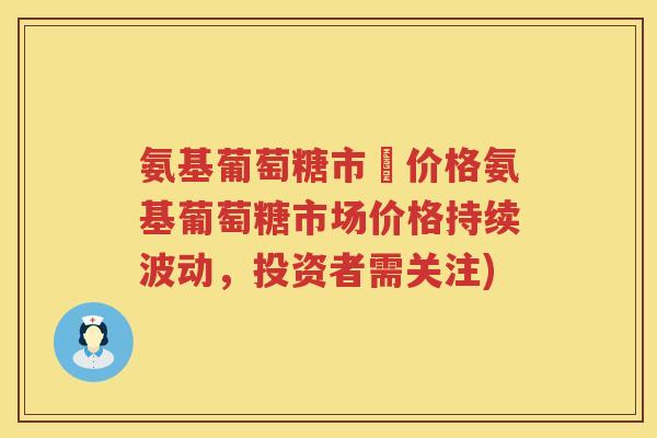 氨基葡萄糖市場价格氨基葡萄糖市场价格持续波动,投资者需关注) 氨基葡萄糖市場价格氨基葡萄糖市场价格持续波动,投资者需关注)