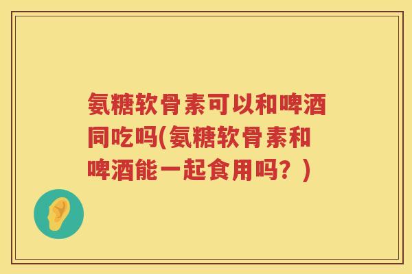 氨糖软骨素可以和啤酒同吃吗(氨糖软骨素和啤酒能一起食用吗？)