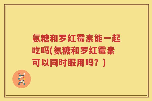 氨糖和罗红霉素能一起吃吗(氨糖和罗红霉素可以同时服用吗?) 氨糖和罗红霉素能一起吃吗(氨糖和罗红霉素可以同时服用吗?)