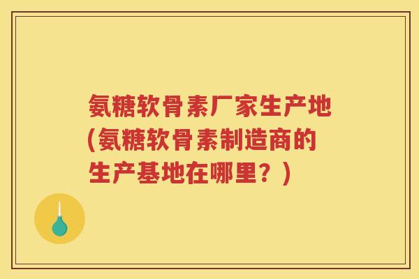 氨糖软骨素厂家生产地(氨糖软骨素制造商的生产基地在哪里?) 氨糖软骨素厂家生产地(氨糖软骨素制造商的生产基地在哪里?)