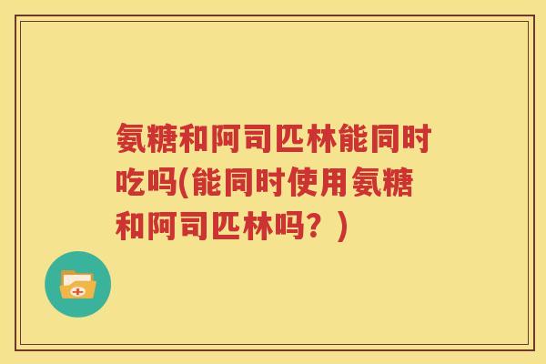 氨糖和阿司匹林能同时吃吗(能同时使用氨糖和阿司匹林吗?) 氨糖和阿司匹林能同时吃吗(能同时使用氨糖和阿司匹林吗?)