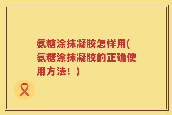 氨糖涂抹凝胶怎样用(氨糖涂抹凝胶的正确使用方法!) 氨糖涂抹凝胶怎样用(氨糖涂抹凝胶的正确使用方法!)