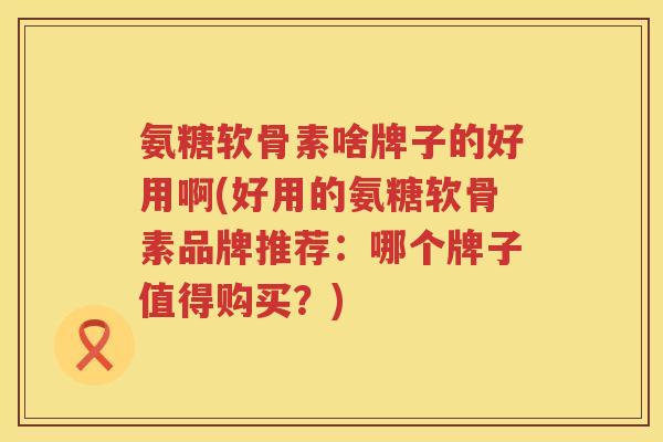 氨糖软骨素啥牌子的好用啊(好用的氨糖软骨素品牌推荐：哪个牌子值得购买？)