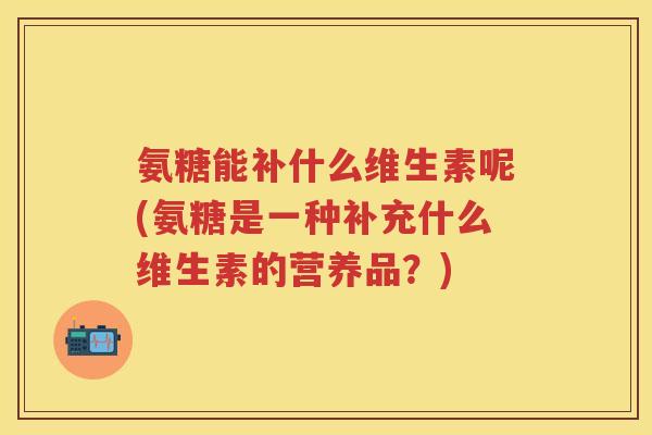 氨糖能补什么维生素呢(氨糖是一种补充什么维生素的营养品？)