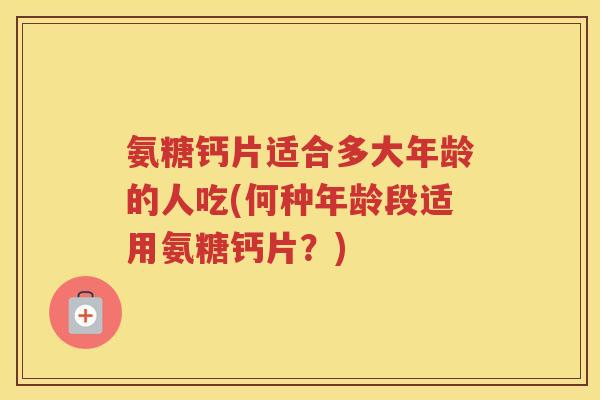 氨糖钙片适合多大年龄的人吃(何种年龄段适用氨糖钙片？)