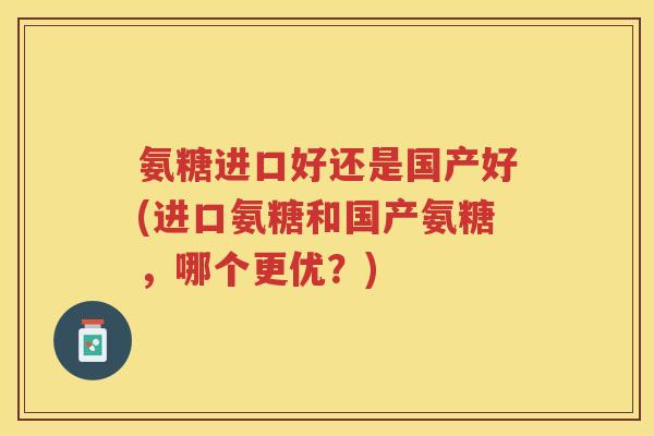 氨糖进口好还是国产好(进口氨糖和国产氨糖，哪个更优？)