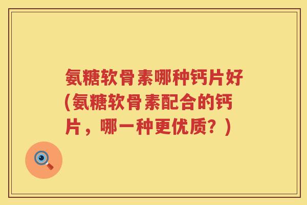 氨糖软骨素哪种钙片好(氨糖软骨素配合的钙片，哪一种更优质？)