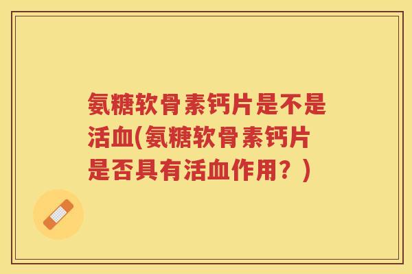 氨糖软骨素钙片是不是活(氨糖软骨素钙片是否具有活作用？)
