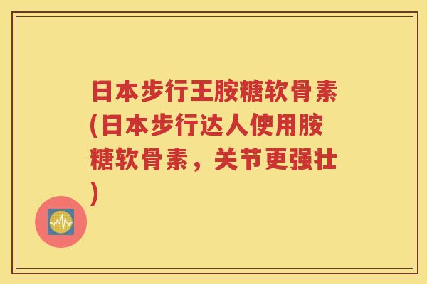 日本步行王胺糖软骨素(日本步行达人使用胺糖软骨素，关节更强壮)