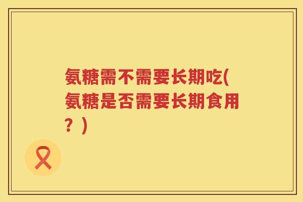 氨糖需不需要长期吃(氨糖是否需要长期食用?) 氨糖需不需要长期吃(氨糖是否需要长期食用?)