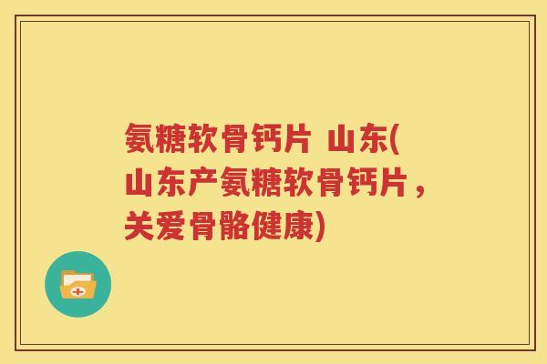 氨糖软骨钙片 山东(山东产氨糖软骨钙片,关爱骨骼健康) 氨糖软骨钙片 山东(山东产氨糖软骨钙片,关爱骨骼健康)