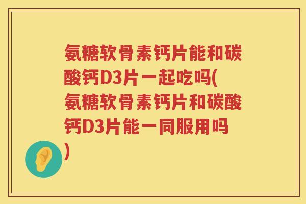 氨糖软骨素钙片能和碳酸钙D3片一起吃吗(氨糖软骨素钙片和碳酸钙D3片能一同服用吗)
