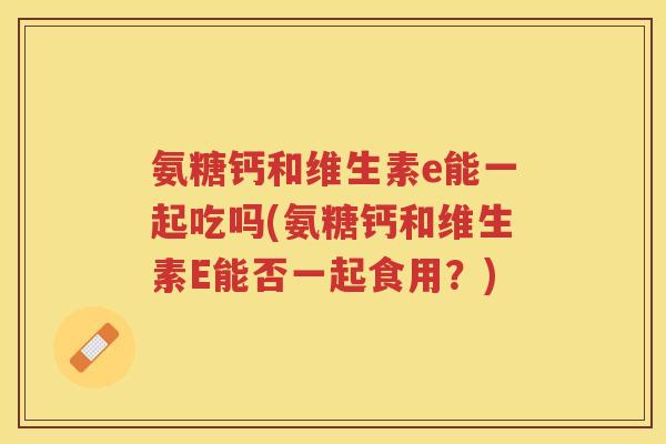 氨糖钙和维生素e能一起吃吗(氨糖钙和维生素E能否一起食用?) 氨糖钙和维生素e能一起吃吗(氨糖钙和维生素E能否一起食用?)