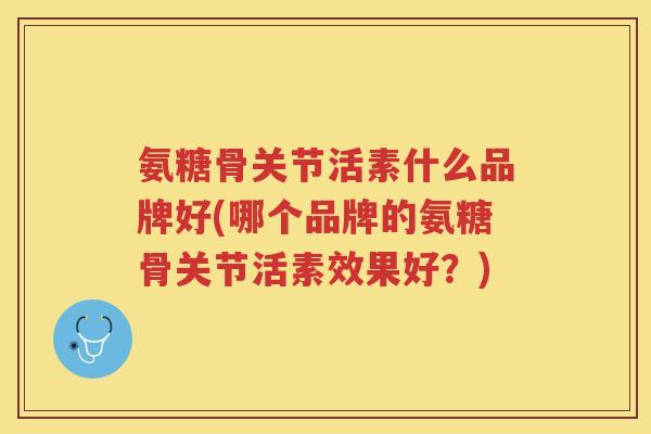 氨糖骨关节活素什么品牌好(哪个品牌的氨糖骨关节活素效果好？)