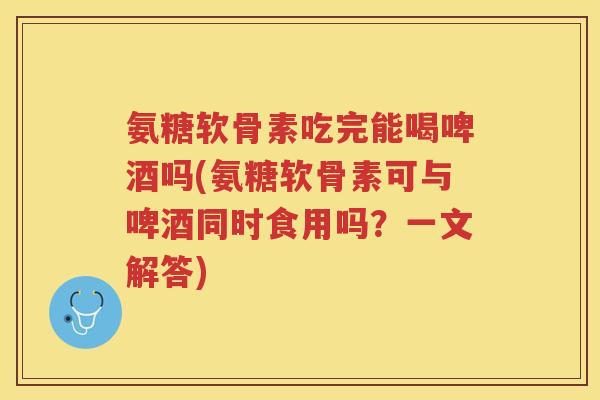 氨糖软骨素吃完能喝啤酒吗(氨糖软骨素可与啤酒同时食用吗?一文解答) 氨糖软骨素吃完能喝啤酒吗(氨糖软骨素可与啤酒同时食用吗?一文解答)