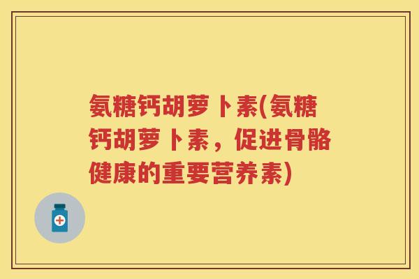 氨糖钙胡萝卜素(氨糖钙胡萝卜素,促进骨骼健康的重要营养素) 氨糖钙胡萝卜素(氨糖钙胡萝卜素,促进骨骼健康的重要营养素)
