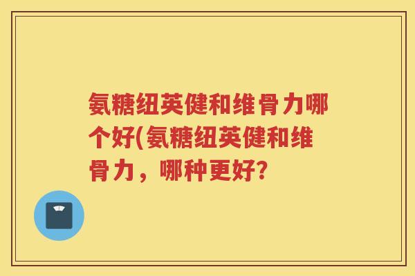 氨糖纽英健和维骨力哪个好(氨糖纽英健和维骨力,哪种更好? 氨糖纽英健和维骨力哪个好(氨糖纽英健和维骨力,哪种更好?