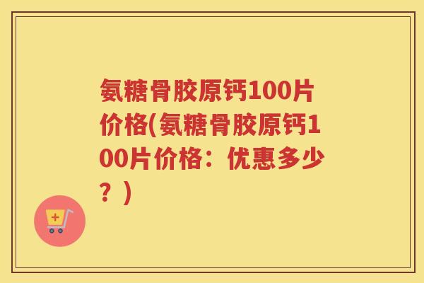 氨糖骨胶原钙100片价格(氨糖骨胶原钙100片价格：优惠多少？)