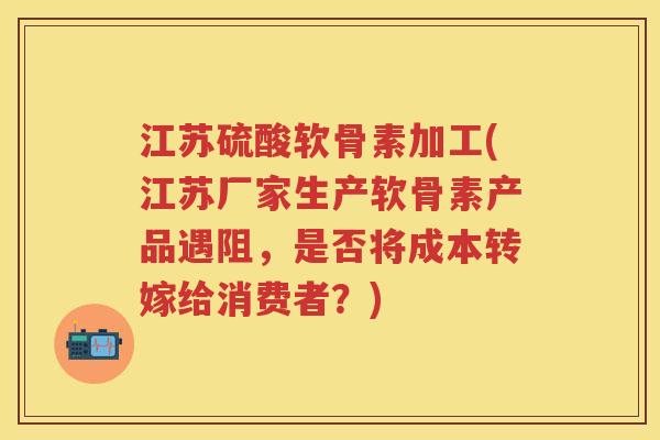 江苏硫酸软骨素加工(江苏厂家生产软骨素产品遇阻，是否将成本转嫁给消费者？)