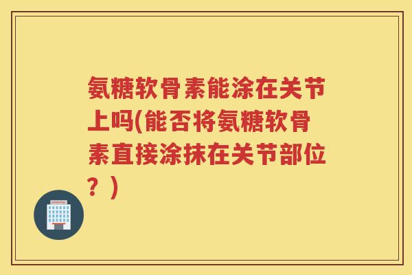 氨糖软骨素能涂在关节上吗(能否将氨糖软骨素直接涂抹在关节部位?) 氨糖软骨素能涂在关节上吗(能否将氨糖软骨素直接涂抹在关节部位?)