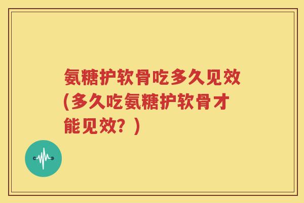 氨糖护软骨吃多久见效(多久吃氨糖护软骨才能见效？)