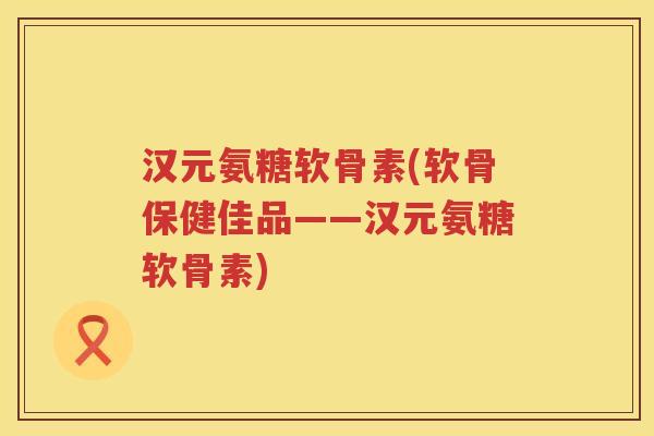 汉元氨糖软骨素(软骨保健佳品——汉元氨糖软骨素) 汉元氨糖软骨素(软骨保健佳品——汉元氨糖软骨素)