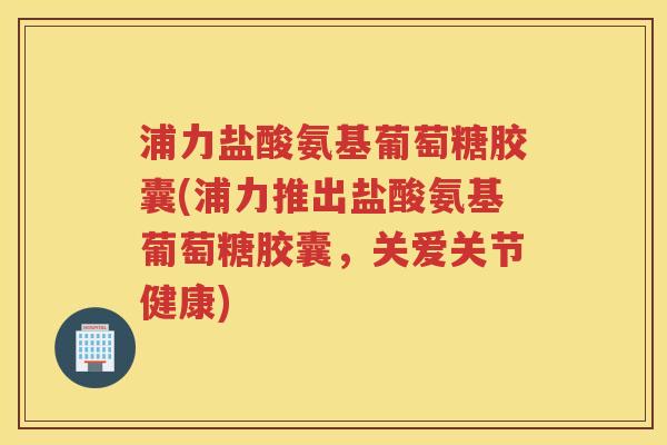 浦力盐酸氨基葡萄糖胶囊(浦力推出盐酸氨基葡萄糖胶囊,关爱关节健康) 浦力盐酸氨基葡萄糖胶囊(浦力推出盐酸氨基葡萄糖胶囊,关爱关节健康)