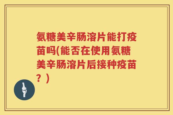 氨糖美辛肠溶片能打疫苗吗(能否在使用氨糖美辛肠溶片后接种疫苗?) 氨糖美辛肠溶片能打疫苗吗(能否在使用氨糖美辛肠溶片后接种疫苗?)