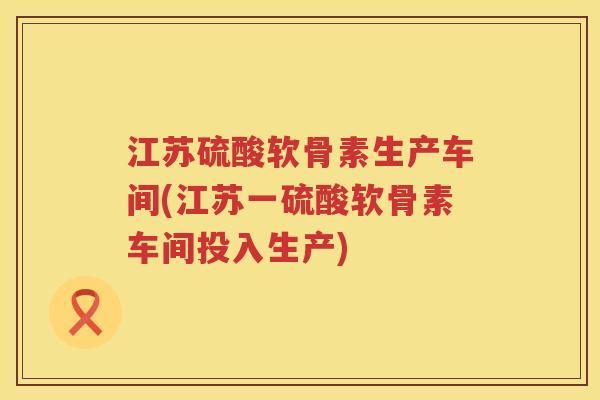 江苏硫酸软骨素生产车间(江苏一硫酸软骨素车间投入生产) 江苏硫酸软骨素生产车间(江苏一硫酸软骨素车间投入生产)