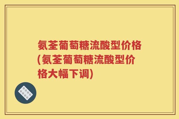 氨荃葡萄糖流酸型价格(氨荃葡萄糖流酸型价格大幅下调) 氨荃葡萄糖流酸型价格(氨荃葡萄糖流酸型价格大幅下调)