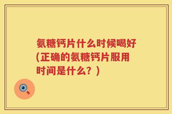 氨糖钙片什么时候喝好(正确的氨糖钙片服用时间是什么?) 氨糖钙片什么时候喝好(正确的氨糖钙片服用时间是什么?)