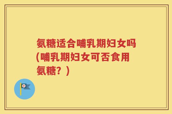 氨糖适合哺乳期妇女吗(哺乳期妇女可否食用氨糖?) 氨糖适合哺乳期妇女吗(哺乳期妇女可否食用氨糖?)