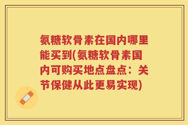 氨糖软骨素在国内哪里能买到(氨糖软骨素国内可购买地点盘点:关节保健从此更易实现) 氨糖软骨素在国内哪里能买到(氨糖软骨素国内可购买地点盘点:关节保健从此更易实现)