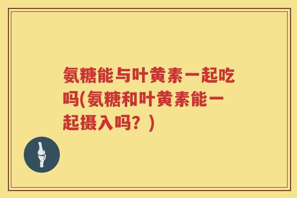 氨糖能与叶黄素一起吃吗(氨糖和叶黄素能一起摄入吗?) 氨糖能与叶黄素一起吃吗(氨糖和叶黄素能一起摄入吗?)